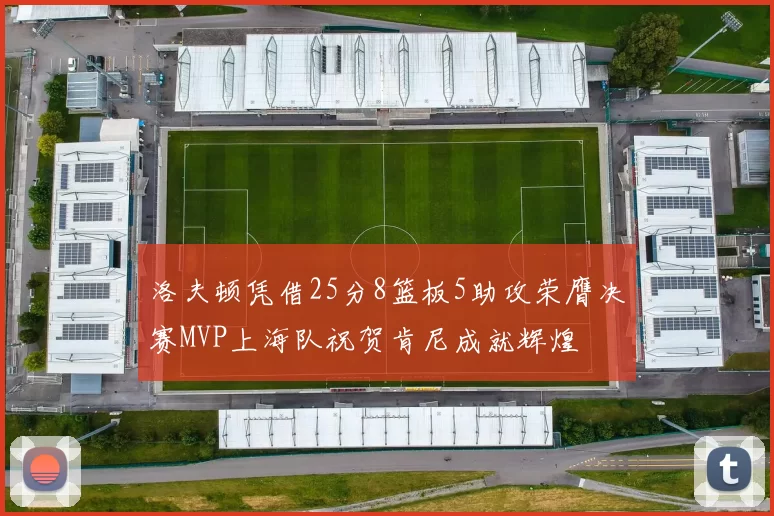 洛夫顿凭借25分8篮板5助攻荣膺决赛MVP上海队祝贺肯尼成就辉煌