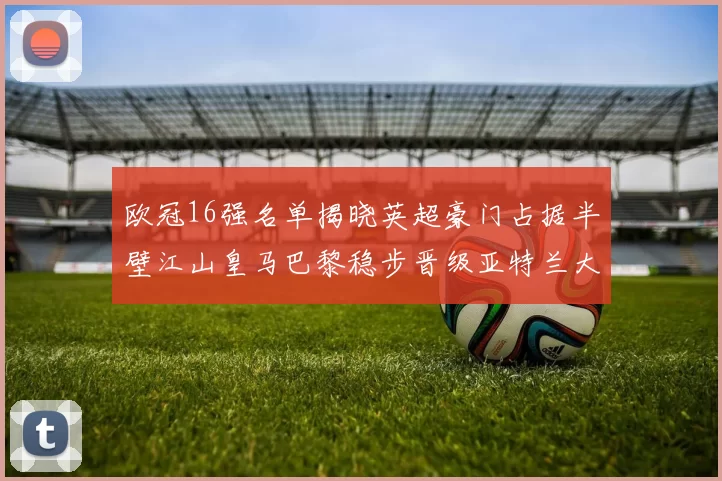 欧冠16强名单揭晓英超豪门占据半壁江山皇马巴黎稳步晋级亚特兰大独撑意甲希望