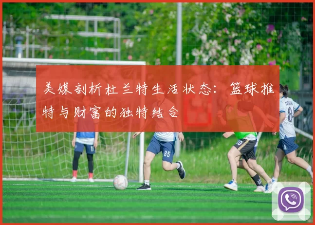 美媒剖析杜兰特生活状态：篮球推特与财富的独特结合