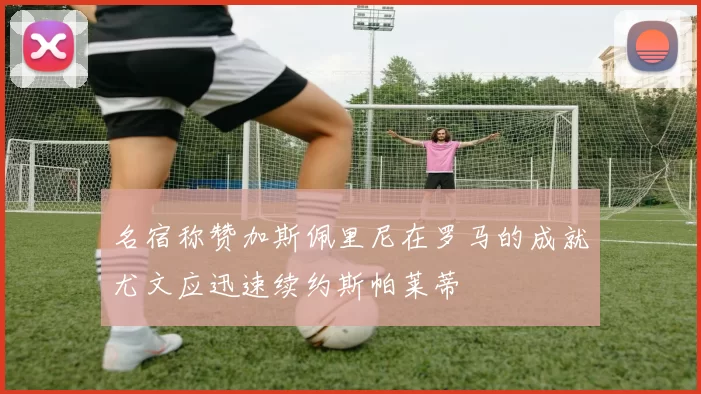 名宿称赞加斯佩里尼在罗马的成就尤文应迅速续约斯帕莱蒂