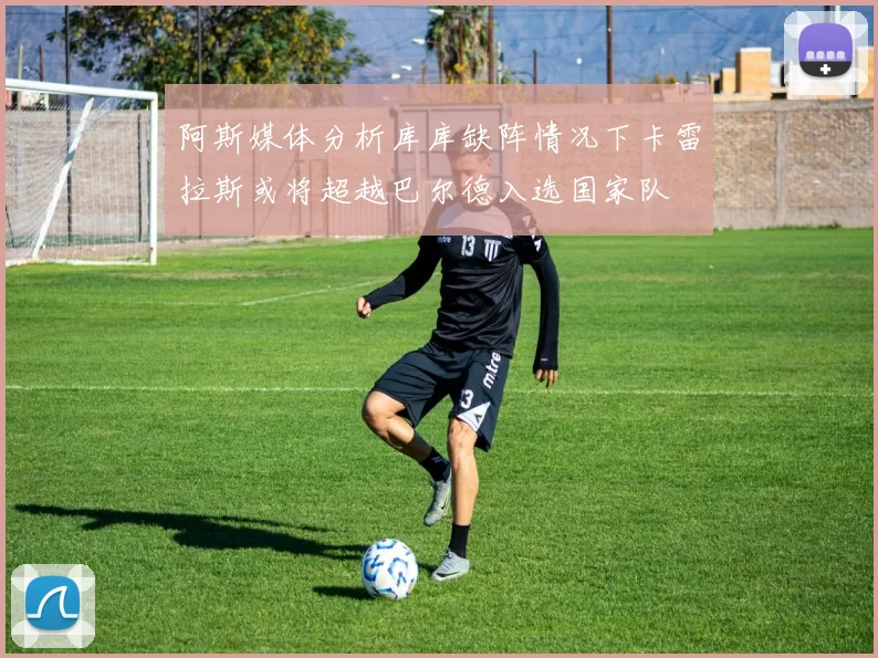 阿斯媒体分析库库缺阵情况下卡雷拉斯或将超越巴尔德入选国家队