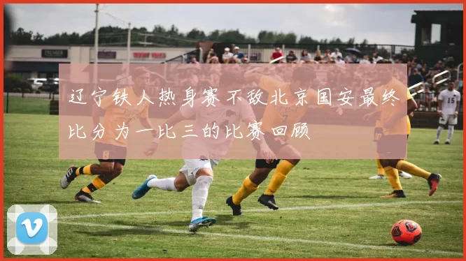 辽宁铁人热身赛不敌北京国安最终比分为一比三的比赛回顾