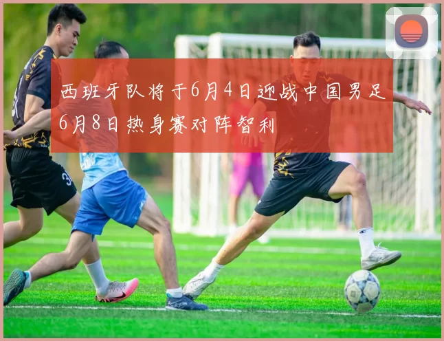 西班牙队将于6月4日迎战中国男足6月8日热身赛对阵智利