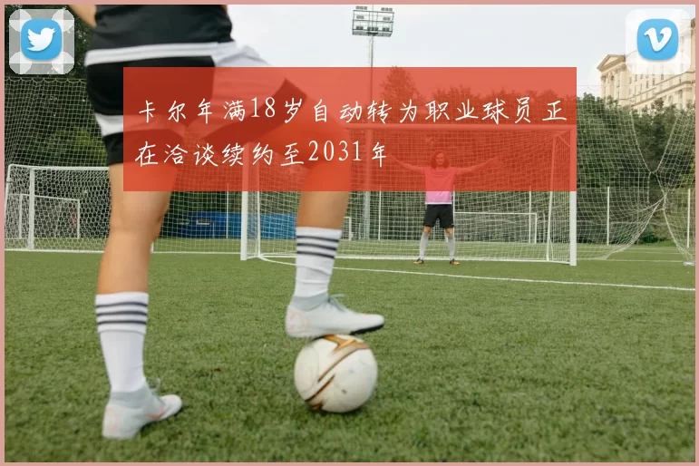 卡尔年满18岁自动转为职业球员正在洽谈续约至2031年