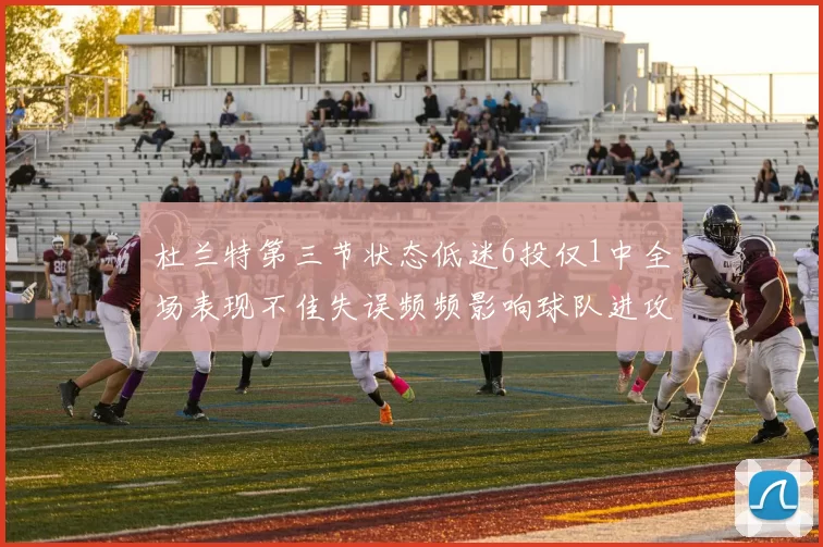 杜兰特第三节状态低迷6投仅1中全场表现不佳失误频频影响球队进攻