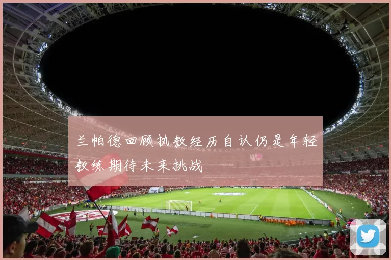 兰帕德回顾执教经历自认仍是年轻教练期待未来挑战