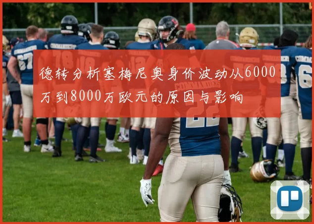 德转分析塞梅尼奥身价波动从6000万到8000万欧元的原因与影响