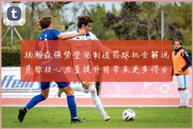 杨瀚森强势登场制造罚球机会解说员称核心力量提升将带来更多得分可能