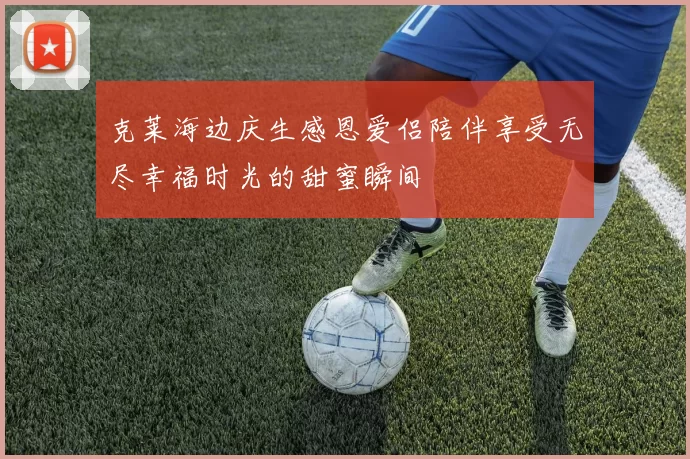 克莱海边庆生感恩爱侣陪伴享受无尽幸福时光的甜蜜瞬间