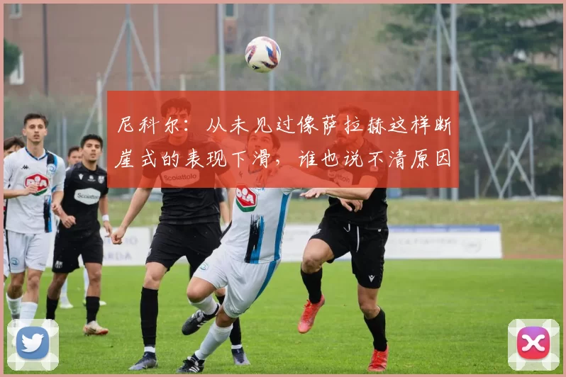 尼科尔：从未见过像萨拉赫这样断崖式的表现下滑，谁也说不清原因
