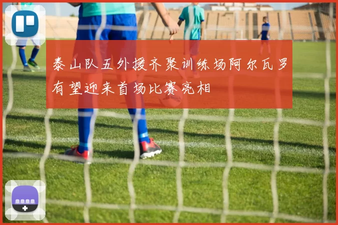 泰山队五外援齐聚训练场阿尔瓦罗有望迎来首场比赛亮相