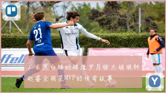 广东黑白矮的辉煌岁月徐杰胡明轩赵睿全明星MVP的传奇故事