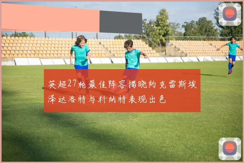英超27轮最佳阵容揭晓约克雷斯埃泽达洛特与科纳特表现出色