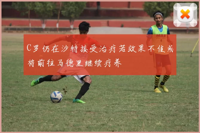 C罗仍在沙特接受治疗若效果不佳或将前往马德里继续疗养