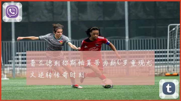 普兰德利称斯帕莱蒂为新C罗重现尤文逆转传奇时刻