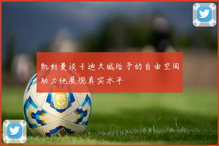 凯利曼谈卡迪夫城给予的自由空间助力他展现真实水平