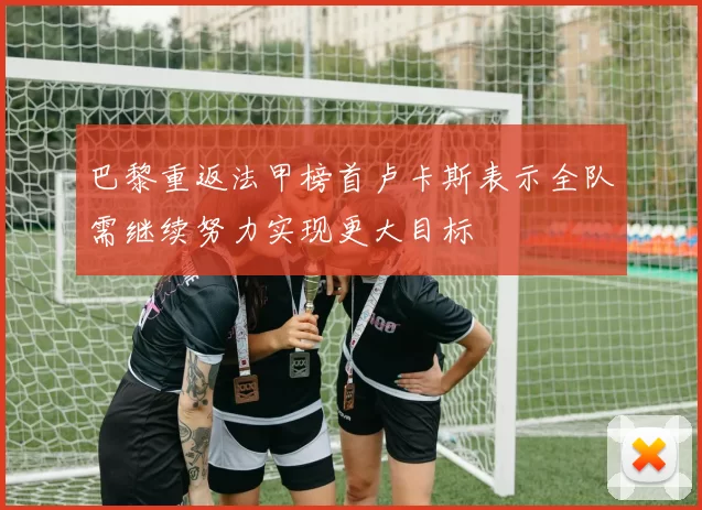 巴黎重返法甲榜首卢卡斯表示全队需继续努力实现更大目标