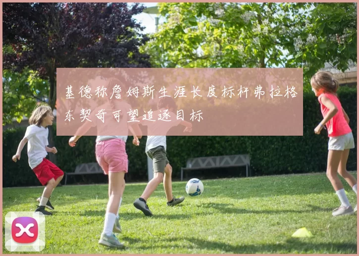 基德称詹姆斯生涯长度标杆弗拉格东契奇可望追逐目标