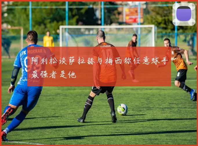阿利松谈萨拉赫与梅西称任意球手最强者是他