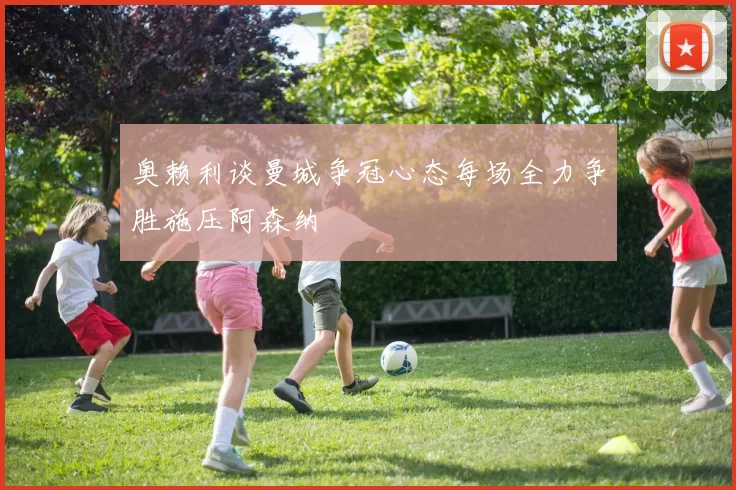 奥赖利谈曼城争冠心态每场全力争胜施压阿森纳