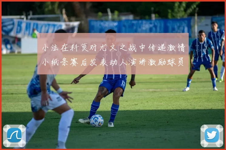 小法在科莫对尤文之战中传递激情小纸条赛后发表动人演讲激励球员士气