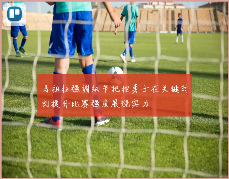 马祖拉强调细节把控勇士在关键时刻提升比赛强度展现实力