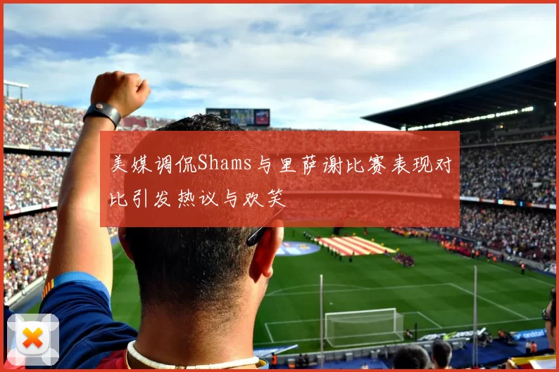 美媒调侃Shams与里萨谢比赛表现对比引发热议与欢笑
