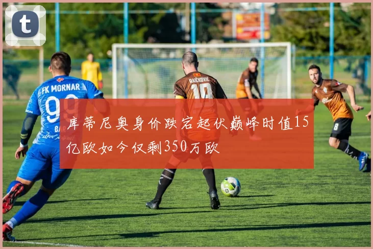 库蒂尼奥身价跌宕起伏巅峰时值15亿欧如今仅剩350万欧